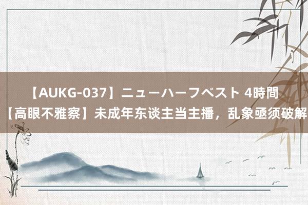 【AUKG-037】ニューハーフベスト 4時間 【高眼不雅察】未成年东谈主当主播，乱象亟须破解