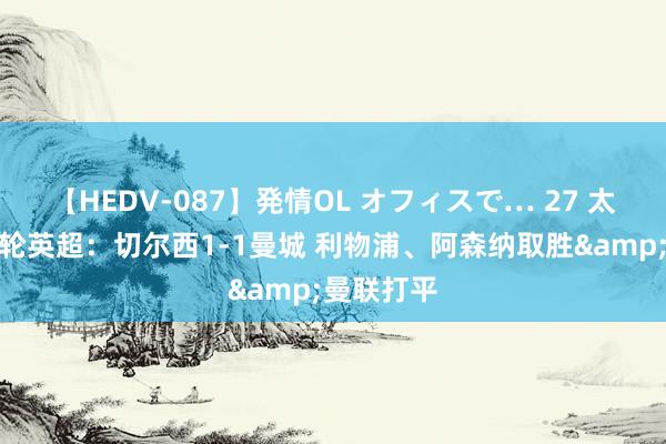 【HEDV-087】発情OL オフィスで… 27 太空展望首轮英超：切尔西1-1曼城 利物浦、阿森纳取胜&曼联打平