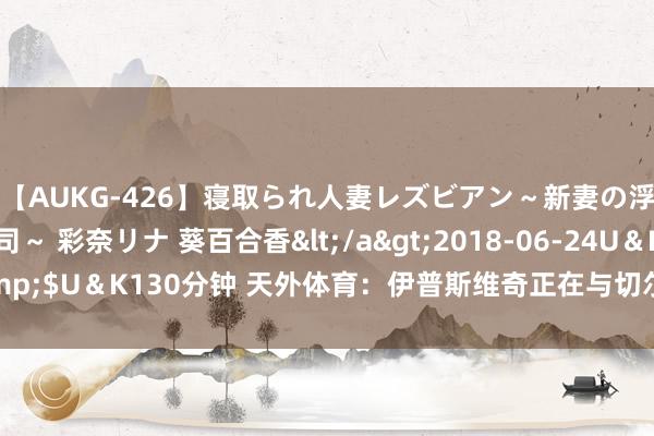 【AUKG-426】寝取られ人妻レズビアン～新妻の浮気相手は夫の上司～ 彩奈リナ 葵百合香</a>2018-06-24U＆K&$U＆K130分钟 天外体育：伊普斯维奇正在与切尔西就租赁布罗亚进行磋商