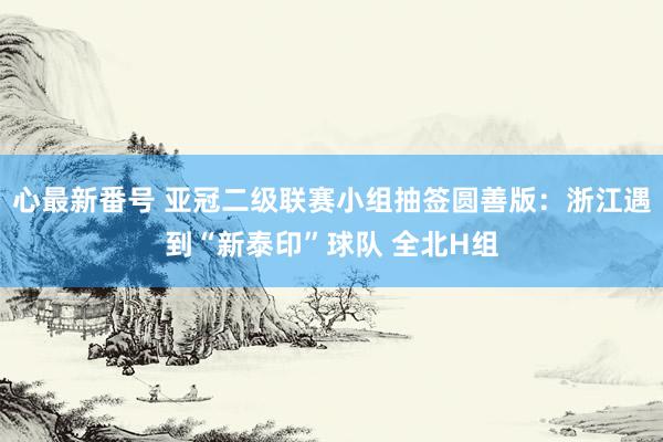 心最新番号 亚冠二级联赛小组抽签圆善版：浙江遇到“新泰印”球队 全北H组