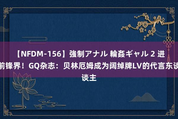 【NFDM-156】強制アナル 輪姦ギャル 2 进犯前锋界！GQ杂志：贝林厄姆成为阔绰牌LV的代言东谈主