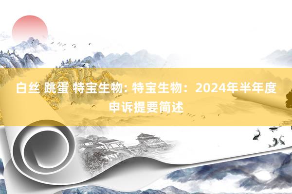 白丝 跳蛋 特宝生物: 特宝生物：2024年半年度申诉提要简述