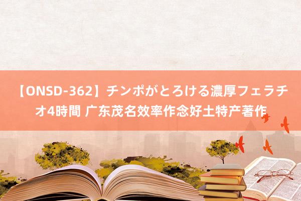 【ONSD-362】チンポがとろける濃厚フェラチオ4時間 广东茂名效率作念好土特产著作