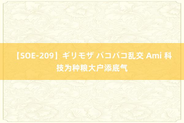 【SOE-209】ギリモザ バコバコ乱交 Ami 科技为种粮大户添底气