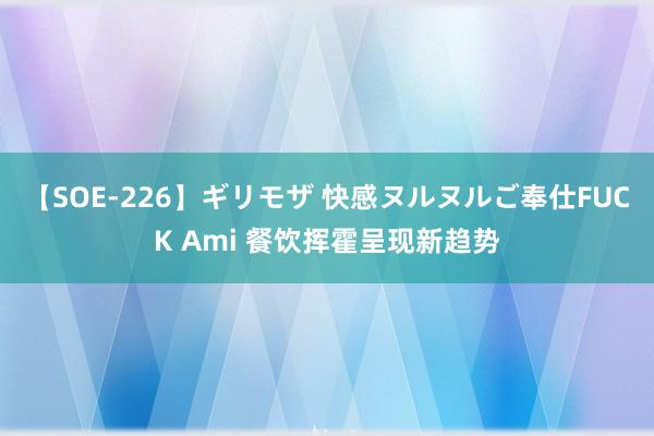 【SOE-226】ギリモザ 快感ヌルヌルご奉仕FUCK Ami 餐饮挥霍呈现新趋势