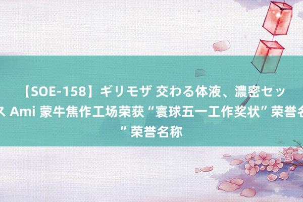 【SOE-158】ギリモザ 交わる体液、濃密セックス Ami 蒙牛焦作工场荣获“寰球五一工作奖状”荣誉名称