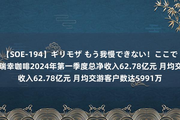 【SOE-194】ギリモザ もう我慢できない！ここでエッチしよっ Ami 瑞幸咖啡2024年第一季度总净收入62.78亿元 月均交游客户数达5991万