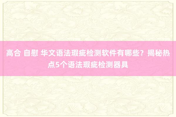 高合 自慰 华文语法瑕疵检测软件有哪些？揭秘热点5个语法瑕疵检测器具