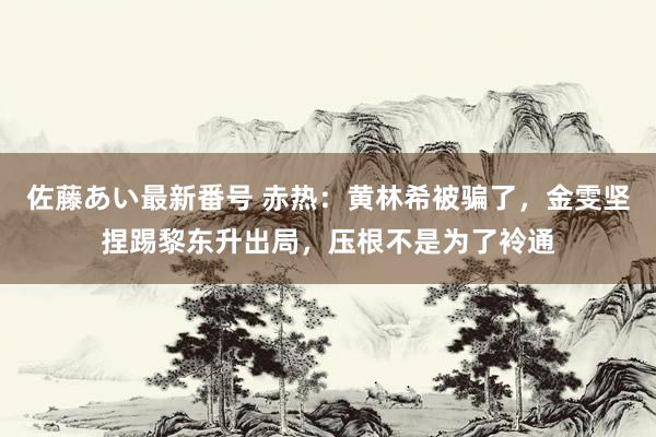 佐藤あい最新番号 赤热：黄林希被骗了，金雯坚捏踢黎东升出局，压根不是为了袊通