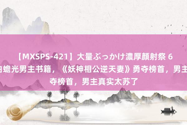 【MXSPS-421】大量ぶっかけ濃厚顔射祭 60人5時間 白蟾光男主书籍，《妖神相公逆天妻》勇夺榜首，男主真实太苏了