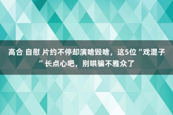 高合 自慰 片约不停却演啥毁啥，这5位“戏混子”长点心吧，别哄骗不雅众了