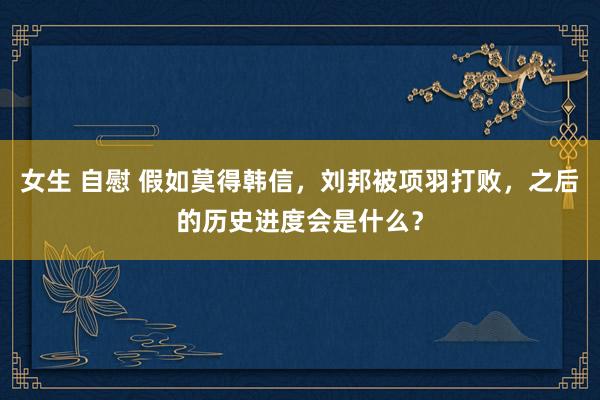 女生 自慰 假如莫得韩信，刘邦被项羽打败，之后的历史进度会是什么？