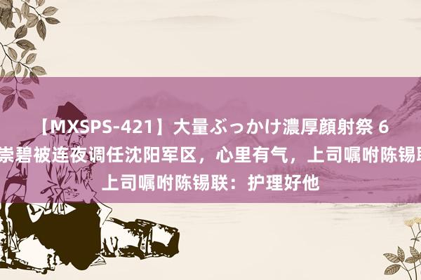 【MXSPS-421】大量ぶっかけ濃厚顔射祭 60人5時間 傅崇碧被连夜调任沈阳军区，心里有气，上司嘱咐陈锡联：护理好他