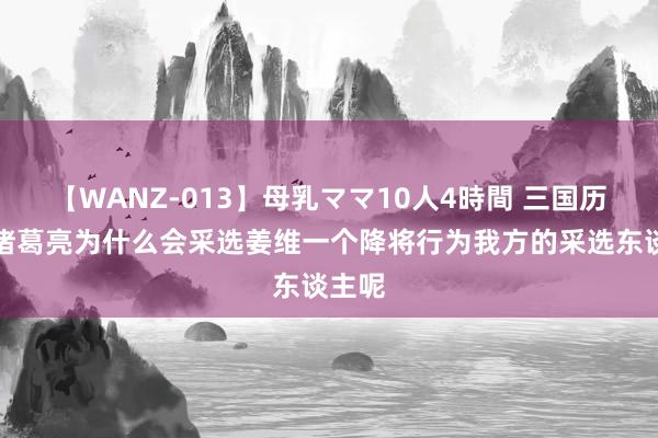 【WANZ-013】母乳ママ10人4時間 三国历史：诸葛亮为什么会采选姜维一个降将行为我方的采选东谈主呢