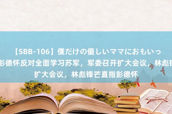 【SBB-106】僕だけの優しいママにおもいっきり甘えたい 彭德怀反对全面学习苏军，军委召开扩大会议，林彪锋芒直指彭德怀