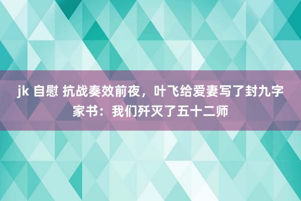 jk 自慰 抗战奏效前夜，叶飞给爱妻写了封九字家书：我们歼灭了五十二师