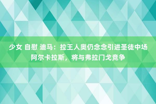 少女 自慰 迪马：拉王人奥仍念念引进圣徒中场阿尔卡拉斯，将与弗拉门戈竞争