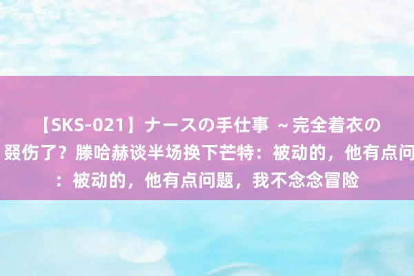 【SKS-021】ナースの手仕事 ～完全着衣のこだわり手コキ～ 叕伤了？滕哈赫谈半场换下芒特：被动的，他有点问题，我不念念冒险