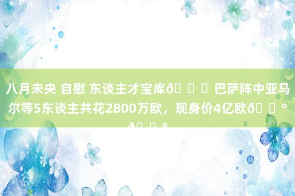 八月未央 自慰 东谈主才宝库?巴萨阵中亚马尔等5东谈主共花2800万欧，现身价4亿欧?