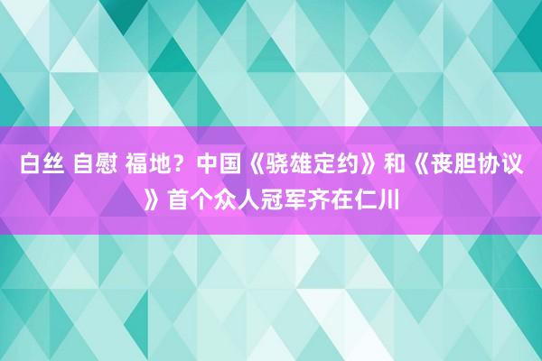 白丝 自慰 福地？中国《骁雄定约》和《丧胆协议》首个众人冠军齐在仁川