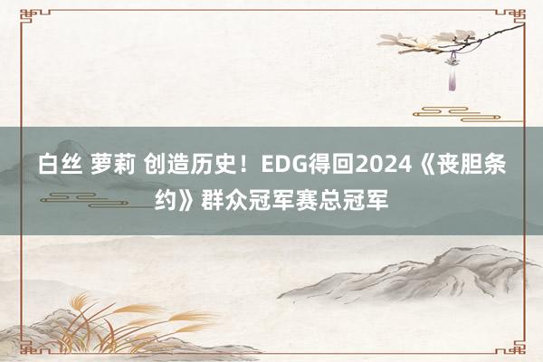 白丝 萝莉 创造历史！EDG得回2024《丧胆条约》群众冠军赛总冠军