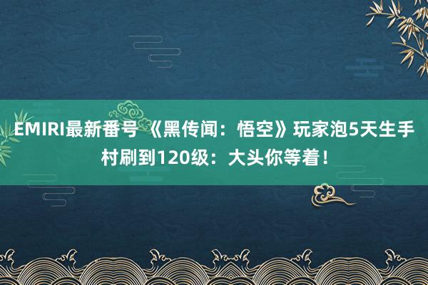 EMIRI最新番号 《黑传闻：悟空》玩家泡5天生手村刷到120级：大头你等着！